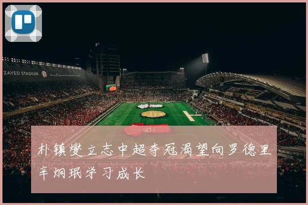 朴镇燮立志中超夺冠渴望向罗德里辛炯珉学习成长