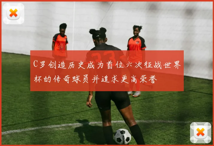 C罗创造历史成为首位六次征战世界杯的传奇球员并追求更高荣誉