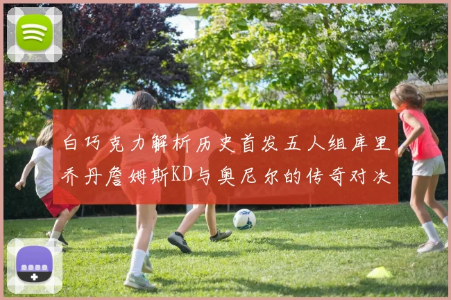 白巧克力解析历史首发五人组库里乔丹詹姆斯KD与奥尼尔的传奇对决与影响