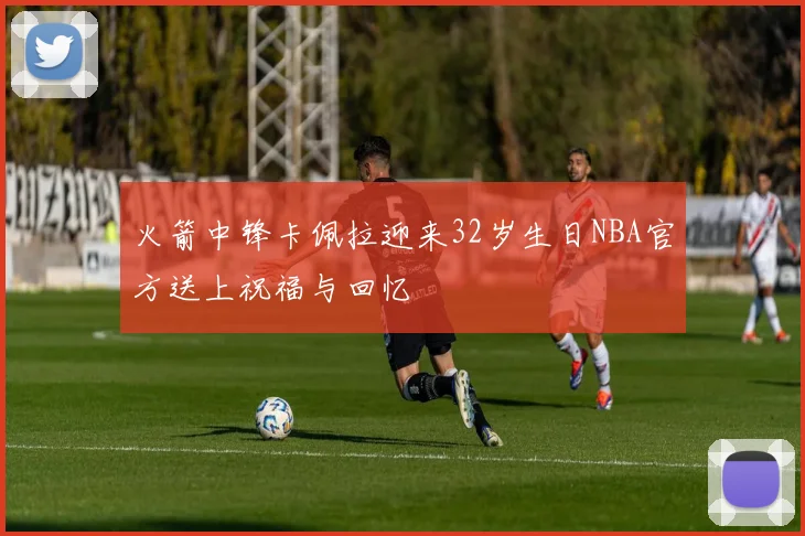火箭中锋卡佩拉迎来32岁生日NBA官方送上祝福与回忆