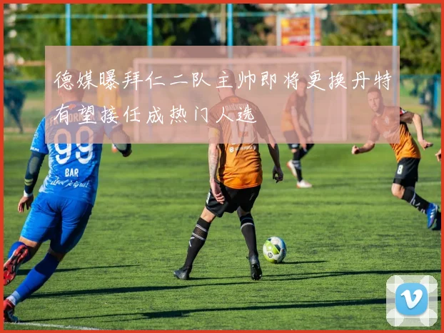 德媒曝拜仁二队主帅即将更换丹特有望接任成热门人选