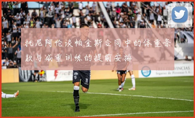 托尼阿伦谈帕金斯合同中的体重条款与减重训练的提前安排
