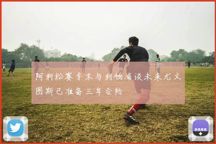 阿利松赛季末与利物浦谈未来尤文图斯已准备三年合约