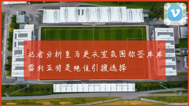 记者分析皇马更衣室氛围称签库库雷利亚将是绝佳引援选择