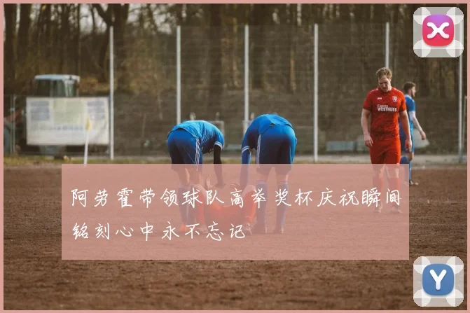 阿劳霍带领球队高举奖杯庆祝瞬间铭刻心中永不忘记