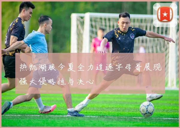 热凯湖狼今夏全力追逐字母哥展现强大侵略性与决心