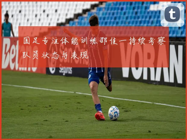 国足专注体能训练邵佳一持续考察队员状态与表现