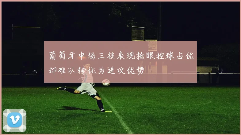 葡萄牙中场三核表现抢眼控球占优却难以转化为进攻优势