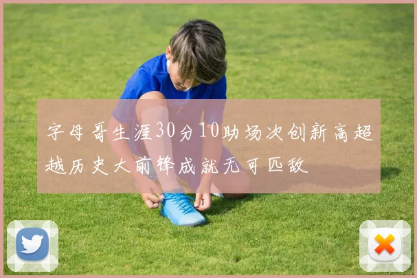 字母哥生涯30分10助场次创新高超越历史大前锋成就无可匹敌