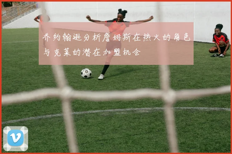 乔约翰逊分析詹姆斯在热火的角色与克莱的潜在加盟机会