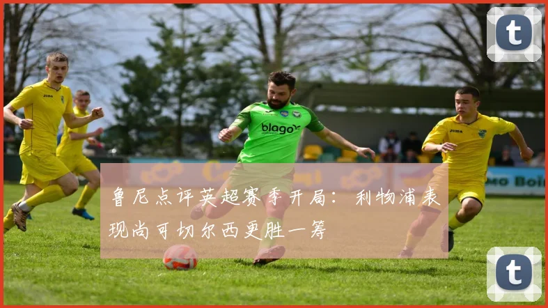 鲁尼点评英超赛季开局：利物浦表现尚可切尔西更胜一筹
