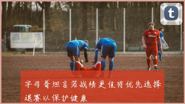 字母哥坦言若战绩更佳将优先选择退赛以保护健康