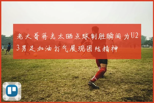 老大哥蒋光太晒点球制胜瞬间为U23男足加油打气展现团结精神