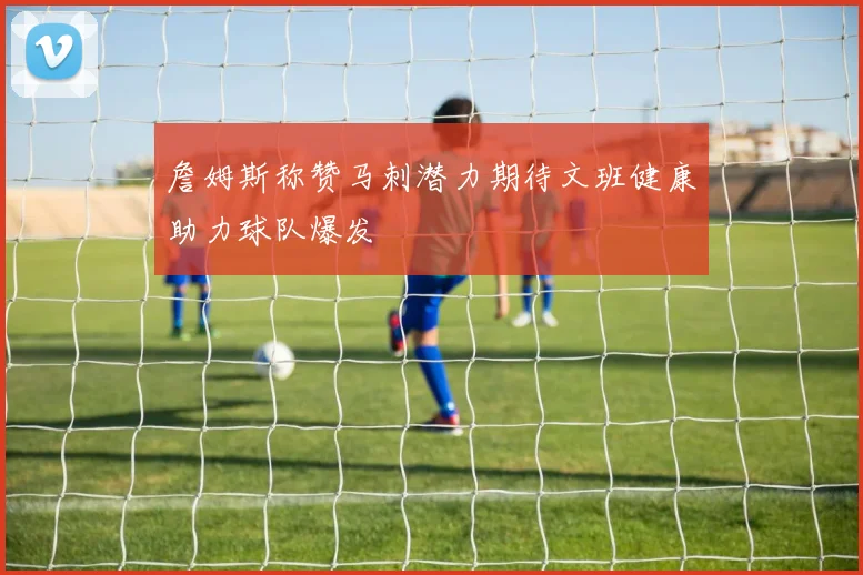 詹姆斯称赞马刺潜力期待文班健康助力球队爆发